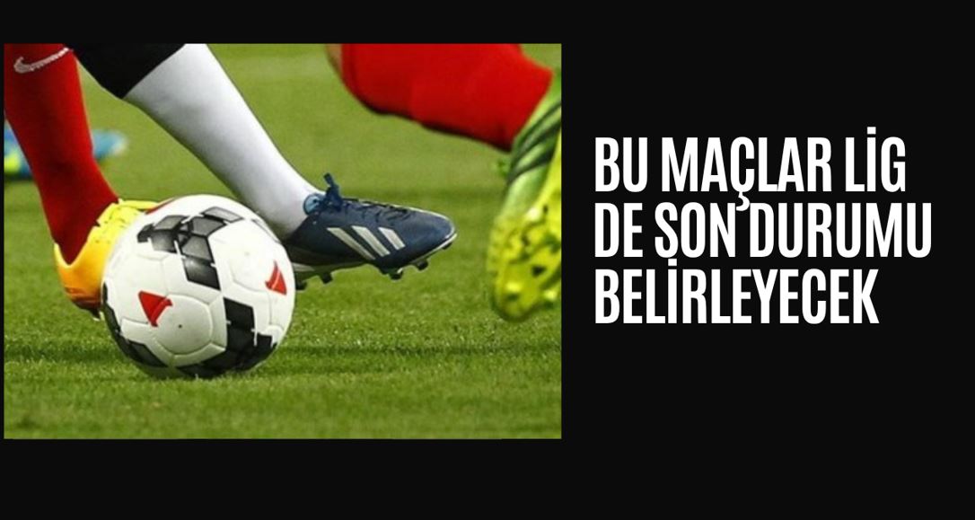 BU MAÇLAR LİG DE DURUMU BELIRLEYECEK 
